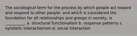 ​The sociological term for the process by which people act toward and respond to other people, and which is considered the foundation for all relationships and groups in society, is __________. a. ​structural functionalism b. ​response patterns c. ​symbolic interactionism d. ​social interaction