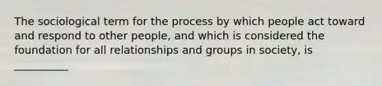 ​The sociological term for the process by which people act toward and respond to other people, and which is considered the foundation for all relationships and groups in society, is __________