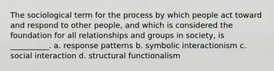 The sociological term for the process by which people act toward and respond to other people, and which is considered the foundation for all relationships and groups in society, is __________. a. response patterns b. symbolic interactionism c. social interaction d. structural functionalism