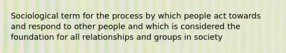 Sociological term for the process by which people act towards and respond to other people and which is considered the foundation for all relationships and groups in society