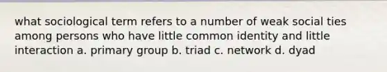 what sociological term refers to a number of weak social ties among persons who have little common identity and little interaction a. primary group b. triad c. network d. dyad