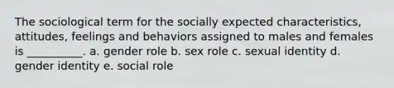 The sociological term for the socially expected characteristics, attitudes, feelings and behaviors assigned to males and females is __________. a. gender role b. sex role c. sexual identity d. gender identity e. social role