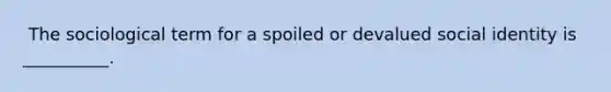 ​ The sociological term for a spoiled or devalued social identity is __________.