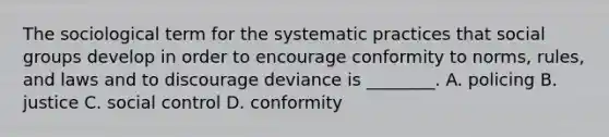 The sociological term for the systematic practices that social groups develop in order to encourage conformity to norms, rules, and laws and to discourage deviance is ________. A. policing B. justice C. social control D. conformity