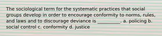 The sociological term for the systematic practices that social groups develop in order to encourage conformity to norms, rules, and laws and to discourage deviance is __________. a. policing b. social control c. conformity d. justice