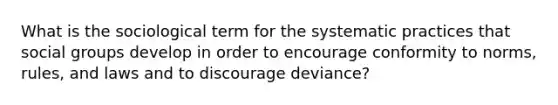 What is the sociological term for the systematic practices that social groups develop in order to encourage conformity to norms, rules, and laws and to discourage deviance?