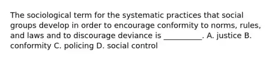 The sociological term for the systematic practices that social groups develop in order to encourage conformity to norms, rules, and laws and to discourage deviance is __________. A. justice B. conformity C. policing D. social control