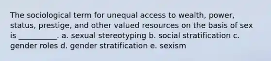 The sociological term for unequal access to wealth, power, status, prestige, and other valued resources on the basis of sex is __________. a. sexual stereotyping b. social stratification c. gender roles d. gender stratification e. sexism