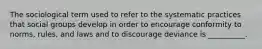 The sociological term used to refer to the systematic practices that social groups develop in order to encourage conformity to norms, rules, and laws and to discourage deviance is __________.