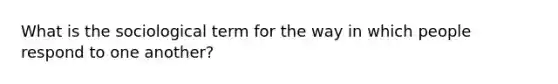 What is the sociological term for the way in which people respond to one another?