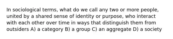 In sociological terms, what do we call any two or more people, united by a shared sense of identity or purpose, who interact with each other over time in ways that distinguish them from outsiders A) a category B) a group C) an aggregate D) a society