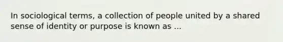 In sociological terms, a collection of people united by a shared sense of identity or purpose is known as ...