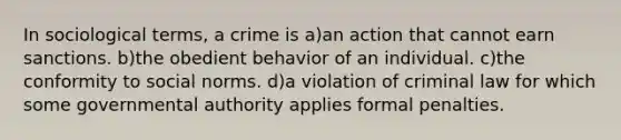 In sociological terms, a crime is a)an action that cannot earn sanctions. b)the obedient behavior of an individual. c)the conformity to social norms. d)a violation of criminal law for which some governmental authority applies formal penalties.