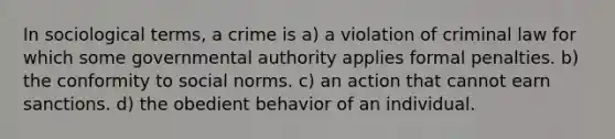 In sociological terms, a crime is a) a violation of criminal law for which some governmental authority applies formal penalties. b) the conformity to social norms. c) an action that cannot earn sanctions. d) the obedient behavior of an individual.