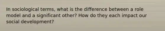 In sociological terms, what is the difference between a role model and a significant other? How do they each impact our social development?