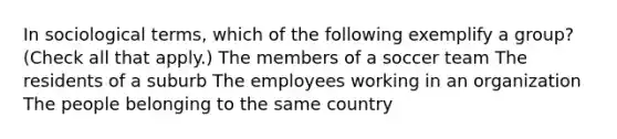 In sociological terms, which of the following exemplify a group? (Check all that apply.) The members of a soccer team The residents of a suburb The employees working in an organization The people belonging to the same country