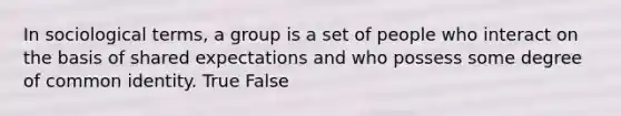 In sociological terms, a group is a set of people who interact on the basis of shared expectations and who possess some degree of common identity. True False