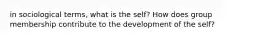 in sociological terms, what is the self? How does group membership contribute to the development of the self?