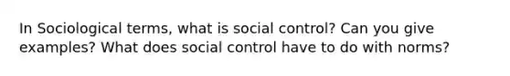 In Sociological terms, what is social control? Can you give examples? What does social control have to do with norms?