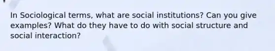 In Sociological terms, what are social institutions? Can you give examples? What do they have to do with social structure and social interaction?