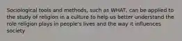 Sociological tools and methods, such as WHAT, can be applied to the study of religion in a culture to help us better understand the role religion plays in people's lives and the way it influences society