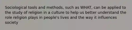 Sociological tools and methods, such as WHAT, can be applied to the study of religion in a culture to help us better understand the role religion plays in people's lives and the way it influences society