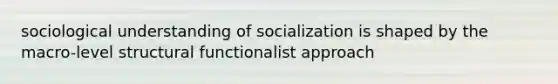 sociological understanding of socialization is shaped by the macro-level structural functionalist approach