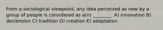 From a sociological viewpoint, any idea perceived as new by a group of people is considered as a(n) ________. A) innovation B) declension C) tradition D) creation E) adaptation