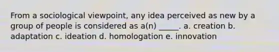 From a sociological viewpoint, any idea perceived as new by a group of people is considered as a(n) _____. a. creation b. adaptation c. ideation d. homologation e. innovation