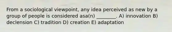 From a sociological viewpoint, any idea perceived as new by a group of people is considered asa(n) ________. A) innovation B) declension C) tradition D) creation E) adaptation