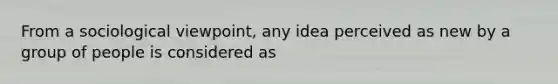 From a sociological viewpoint, any idea perceived as new by a group of people is considered as