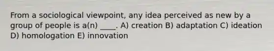 From a sociological viewpoint, any idea perceived as new by a group of people is a(n) ____. A) creation B) adaptation C) ideation D) homologation E) innovation