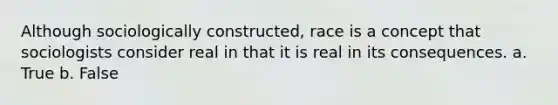 Although sociologically constructed, race is a concept that sociologists consider real in that it is real in its consequences. a. True b. False