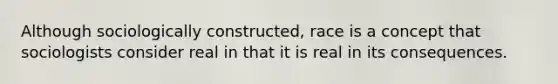 Although sociologically constructed, race is a concept that sociologists consider real in that it is real in its consequences.