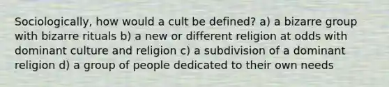 Sociologically, how would a cult be defined? a) a bizarre group with bizarre rituals b) a new or different religion at odds with dominant culture and religion c) a subdivision of a dominant religion d) a group of people dedicated to their own needs