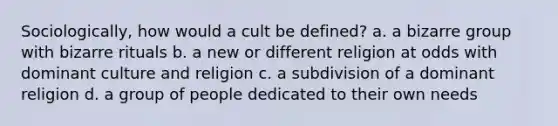 Sociologically, how would a cult be defined? a. a bizarre group with bizarre rituals b. a new or different religion at odds with dominant culture and religion c. a subdivision of a dominant religion d. a group of people dedicated to their own needs