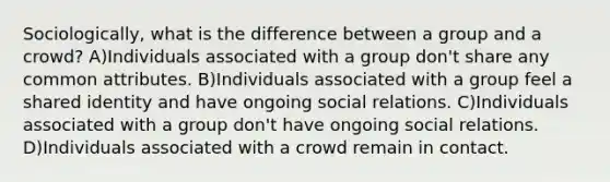 Sociologically, what is the difference between a group and a crowd? A)Individuals associated with a group don't share any common attributes. B)Individuals associated with a group feel a shared identity and have ongoing social relations. C)Individuals associated with a group don't have ongoing social relations. D)Individuals associated with a crowd remain in contact.