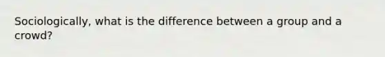 Sociologically, what is the difference between a group and a crowd?