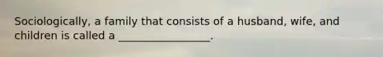 Sociologically, a family that consists of a husband, wife, and children is called a _________________.