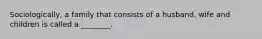 Sociologically, a family that consists of a husband, wife and children is called a ________.