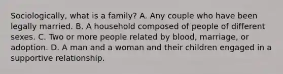 Sociologically, what is a family? A. Any couple who have been legally married. B. A household composed of people of different sexes. C. Two or more people related by blood, marriage, or adoption. D. A man and a woman and their children engaged in a supportive relationship.