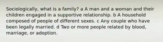 Sociologically, what is a family? a A man and a woman and their children engaged in a supportive relationship. b A household composed of people of different sexes. c Any couple who have been legally married. d Two or more people related by blood, marriage, or adoption.