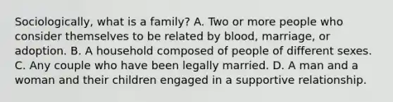 Sociologically, what is a family? A. Two or more people who consider themselves to be related by blood, marriage, or adoption. B. A household composed of people of different sexes. C. Any couple who have been legally married. D. A man and a woman and their children engaged in a supportive relationship.