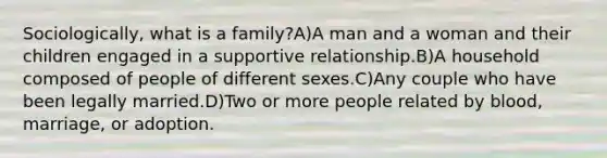 Sociologically, what is a family?A)A man and a woman and their children engaged in a supportive relationship.B)A household composed of people of different sexes.C)Any couple who have been legally married.D)Two or more people related by blood, marriage, or adoption.