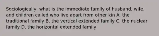 Sociologically, what is the immediate family of husband, wife, and children called who live apart from other kin A. the traditional family B. the vertical extended family C. the nuclear family D. the horizontal extended family