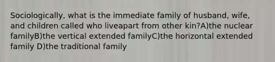 Sociologically, what is the immediate family of husband, wife, and children called who liveapart from other kin?A)the nuclear familyB)the vertical extended familyC)the horizontal extended family D)the traditional family