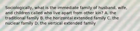 Sociologically, what is the immediate family of husband, wife, and children called who live apart from other kin? A. the traditional family B. the horizontal extended family C. the nuclear family D. the vertical extended family