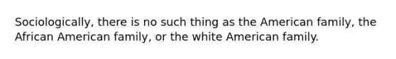 Sociologically, there is no such thing as the American family, the African American family, or the white American family.