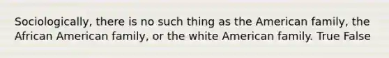 Sociologically, there is no such thing as the American family, the African American family, or the white American family. True False