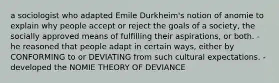 a sociologist who adapted Emile Durkheim's notion of anomie to explain why people accept or reject the goals of a society, the socially approved means of fulfilling their aspirations, or both. - he reasoned that people adapt in certain ways, either by CONFORMING to or DEVIATING from such cultural expectations. - developed the NOMIE THEORY OF DEVIANCE